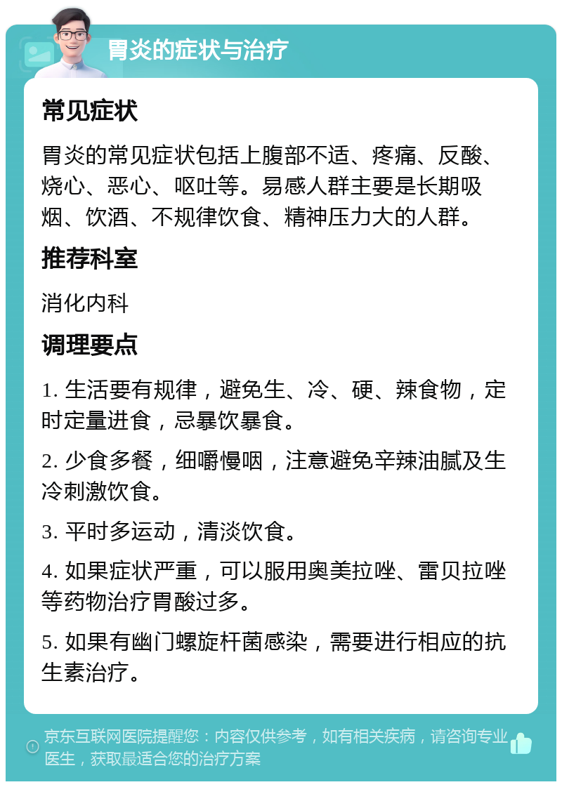 胃炎的症状与治疗 常见症状 胃炎的常见症状包括上腹部不适、疼痛、反酸、烧心、恶心、呕吐等。易感人群主要是长期吸烟、饮酒、不规律饮食、精神压力大的人群。 推荐科室 消化内科 调理要点 1. 生活要有规律，避免生、冷、硬、辣食物，定时定量进食，忌暴饮暴食。 2. 少食多餐，细嚼慢咽，注意避免辛辣油腻及生冷刺激饮食。 3. 平时多运动，清淡饮食。 4. 如果症状严重，可以服用奥美拉唑、雷贝拉唑等药物治疗胃酸过多。 5. 如果有幽门螺旋杆菌感染，需要进行相应的抗生素治疗。