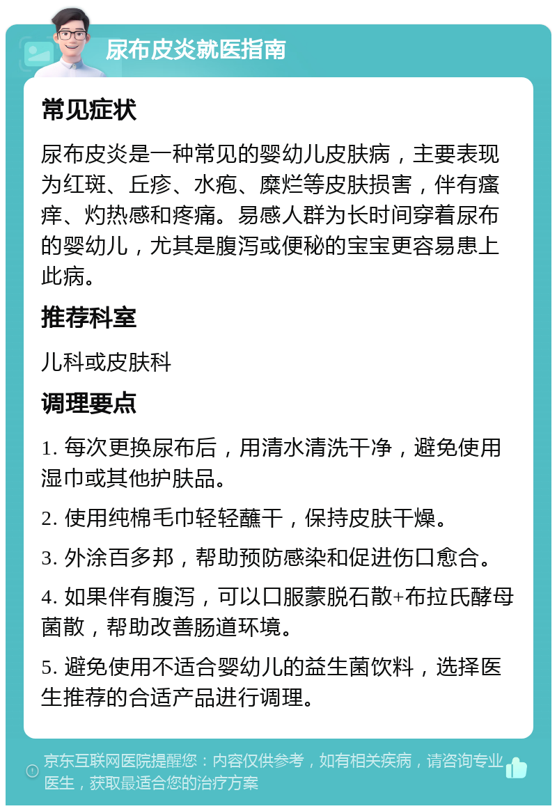 尿布皮炎就医指南 常见症状 尿布皮炎是一种常见的婴幼儿皮肤病，主要表现为红斑、丘疹、水疱、糜烂等皮肤损害，伴有瘙痒、灼热感和疼痛。易感人群为长时间穿着尿布的婴幼儿，尤其是腹泻或便秘的宝宝更容易患上此病。 推荐科室 儿科或皮肤科 调理要点 1. 每次更换尿布后，用清水清洗干净，避免使用湿巾或其他护肤品。 2. 使用纯棉毛巾轻轻蘸干，保持皮肤干燥。 3. 外涂百多邦，帮助预防感染和促进伤口愈合。 4. 如果伴有腹泻，可以口服蒙脱石散+布拉氏酵母菌散，帮助改善肠道环境。 5. 避免使用不适合婴幼儿的益生菌饮料，选择医生推荐的合适产品进行调理。