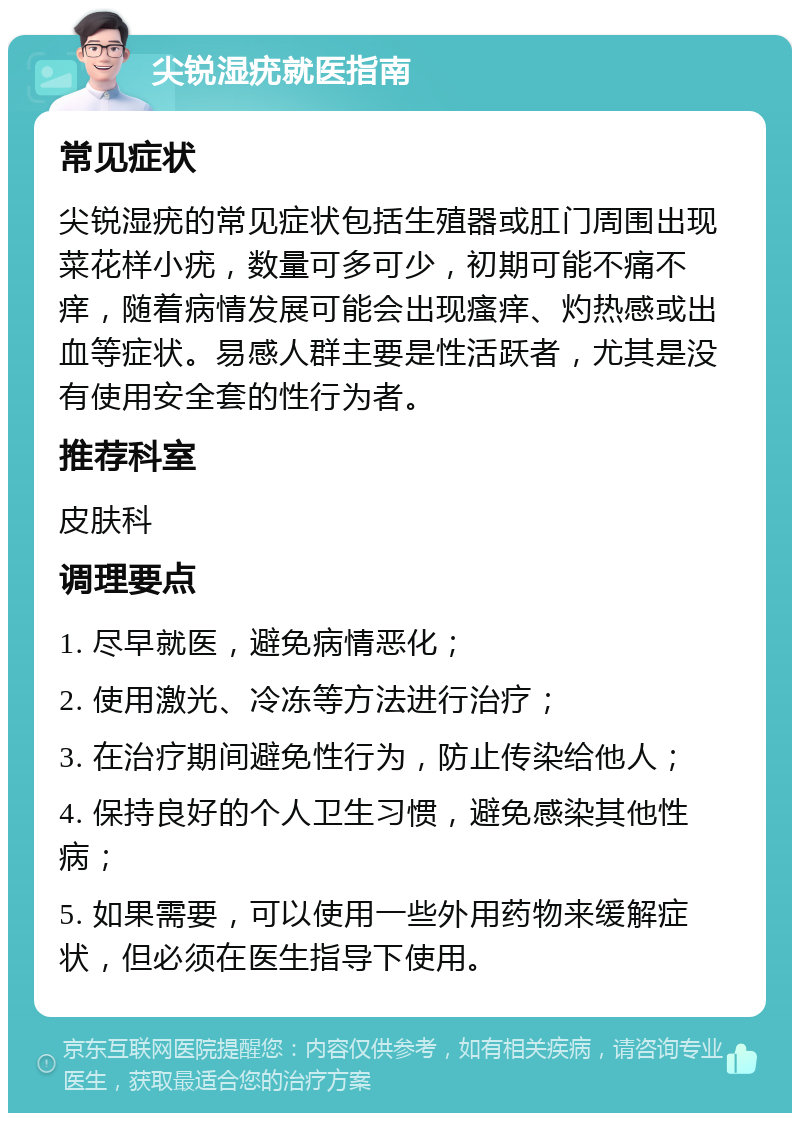 尖锐湿疣就医指南 常见症状 尖锐湿疣的常见症状包括生殖器或肛门周围出现菜花样小疣，数量可多可少，初期可能不痛不痒，随着病情发展可能会出现瘙痒、灼热感或出血等症状。易感人群主要是性活跃者，尤其是没有使用安全套的性行为者。 推荐科室 皮肤科 调理要点 1. 尽早就医，避免病情恶化； 2. 使用激光、冷冻等方法进行治疗； 3. 在治疗期间避免性行为，防止传染给他人； 4. 保持良好的个人卫生习惯，避免感染其他性病； 5. 如果需要，可以使用一些外用药物来缓解症状，但必须在医生指导下使用。