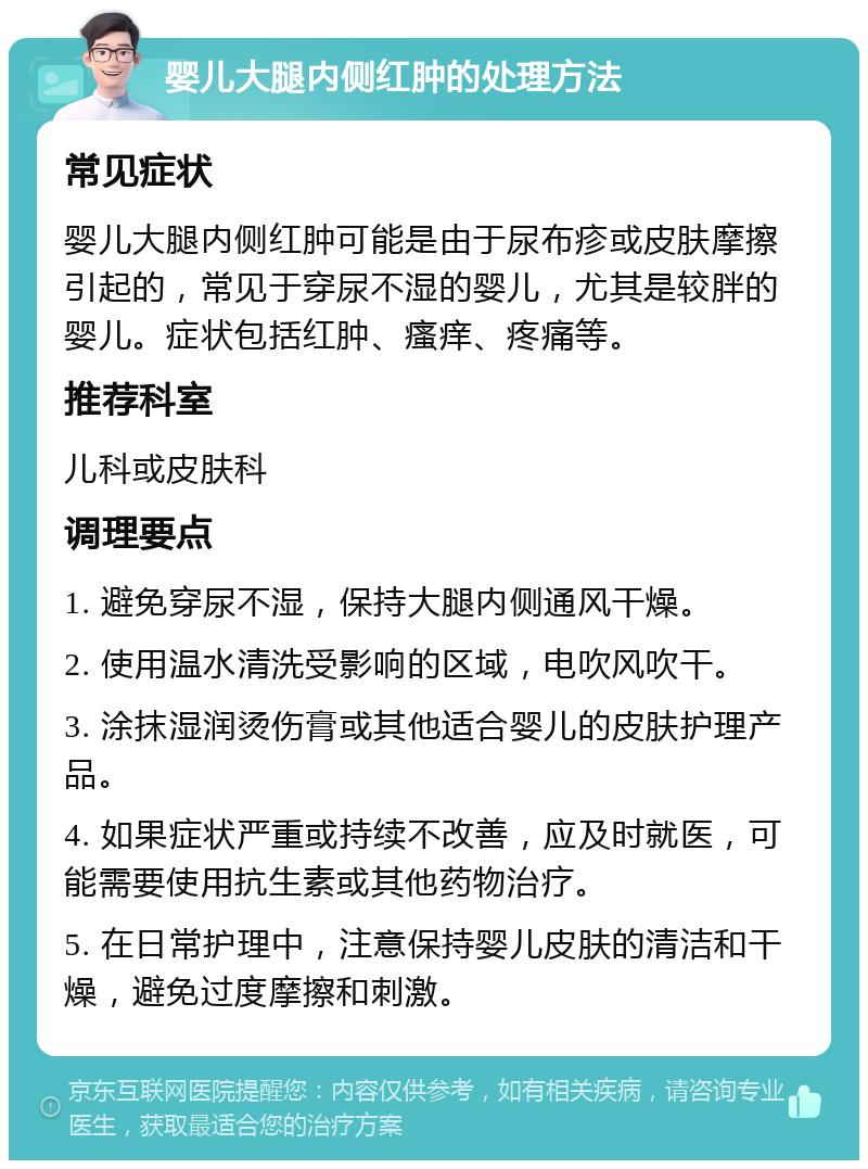 婴儿大腿内侧红肿的处理方法 常见症状 婴儿大腿内侧红肿可能是由于尿布疹或皮肤摩擦引起的，常见于穿尿不湿的婴儿，尤其是较胖的婴儿。症状包括红肿、瘙痒、疼痛等。 推荐科室 儿科或皮肤科 调理要点 1. 避免穿尿不湿，保持大腿内侧通风干燥。 2. 使用温水清洗受影响的区域，电吹风吹干。 3. 涂抹湿润烫伤膏或其他适合婴儿的皮肤护理产品。 4. 如果症状严重或持续不改善，应及时就医，可能需要使用抗生素或其他药物治疗。 5. 在日常护理中，注意保持婴儿皮肤的清洁和干燥，避免过度摩擦和刺激。