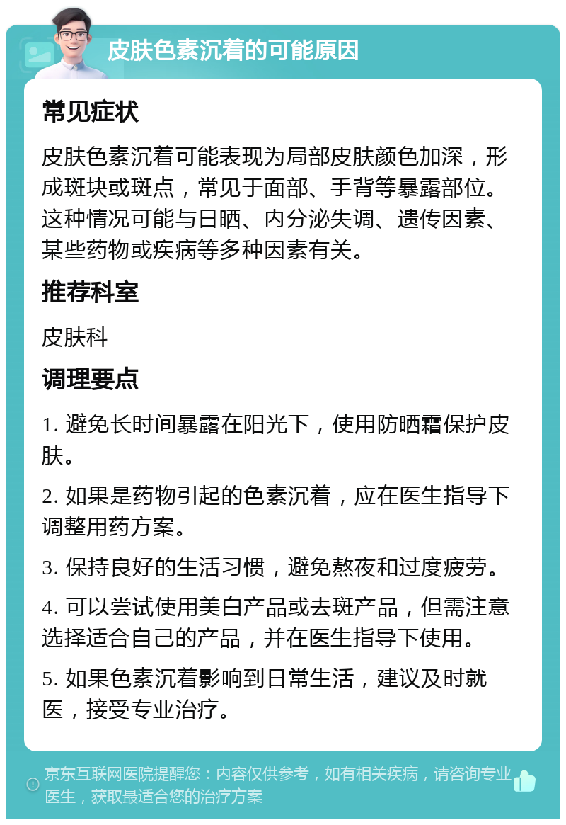 皮肤色素沉着的可能原因 常见症状 皮肤色素沉着可能表现为局部皮肤颜色加深，形成斑块或斑点，常见于面部、手背等暴露部位。这种情况可能与日晒、内分泌失调、遗传因素、某些药物或疾病等多种因素有关。 推荐科室 皮肤科 调理要点 1. 避免长时间暴露在阳光下，使用防晒霜保护皮肤。 2. 如果是药物引起的色素沉着，应在医生指导下调整用药方案。 3. 保持良好的生活习惯，避免熬夜和过度疲劳。 4. 可以尝试使用美白产品或去斑产品，但需注意选择适合自己的产品，并在医生指导下使用。 5. 如果色素沉着影响到日常生活，建议及时就医，接受专业治疗。