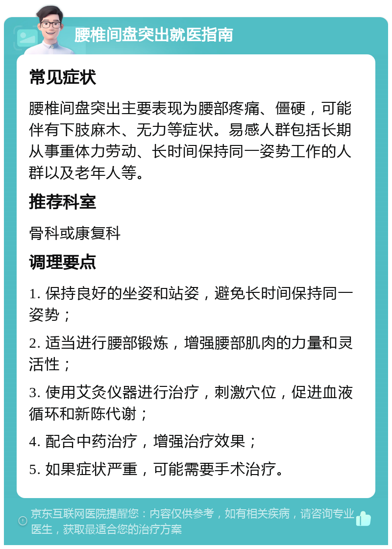 腰椎间盘突出就医指南 常见症状 腰椎间盘突出主要表现为腰部疼痛、僵硬，可能伴有下肢麻木、无力等症状。易感人群包括长期从事重体力劳动、长时间保持同一姿势工作的人群以及老年人等。 推荐科室 骨科或康复科 调理要点 1. 保持良好的坐姿和站姿，避免长时间保持同一姿势； 2. 适当进行腰部锻炼，增强腰部肌肉的力量和灵活性； 3. 使用艾灸仪器进行治疗，刺激穴位，促进血液循环和新陈代谢； 4. 配合中药治疗，增强治疗效果； 5. 如果症状严重，可能需要手术治疗。