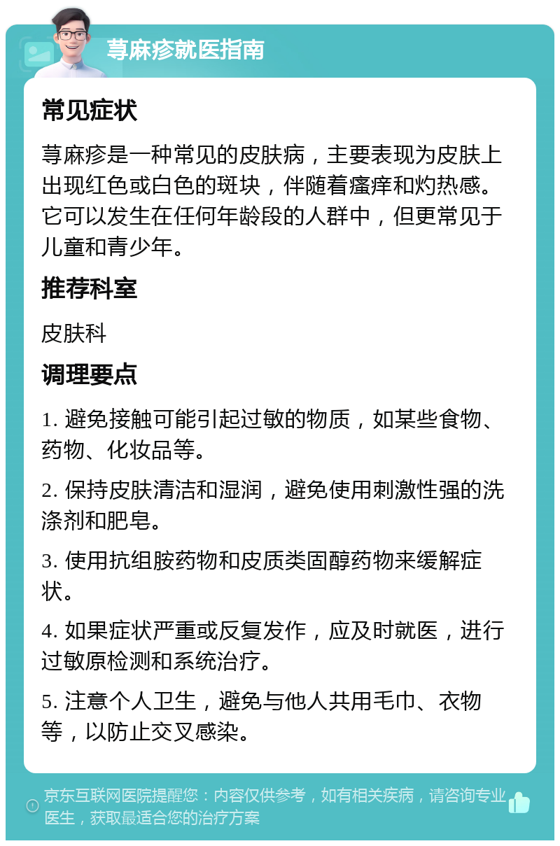 荨麻疹就医指南 常见症状 荨麻疹是一种常见的皮肤病，主要表现为皮肤上出现红色或白色的斑块，伴随着瘙痒和灼热感。它可以发生在任何年龄段的人群中，但更常见于儿童和青少年。 推荐科室 皮肤科 调理要点 1. 避免接触可能引起过敏的物质，如某些食物、药物、化妆品等。 2. 保持皮肤清洁和湿润，避免使用刺激性强的洗涤剂和肥皂。 3. 使用抗组胺药物和皮质类固醇药物来缓解症状。 4. 如果症状严重或反复发作，应及时就医，进行过敏原检测和系统治疗。 5. 注意个人卫生，避免与他人共用毛巾、衣物等，以防止交叉感染。