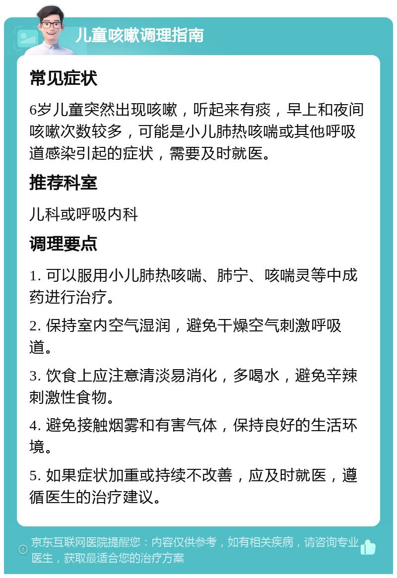 儿童咳嗽调理指南 常见症状 6岁儿童突然出现咳嗽，听起来有痰，早上和夜间咳嗽次数较多，可能是小儿肺热咳喘或其他呼吸道感染引起的症状，需要及时就医。 推荐科室 儿科或呼吸内科 调理要点 1. 可以服用小儿肺热咳喘、肺宁、咳喘灵等中成药进行治疗。 2. 保持室内空气湿润，避免干燥空气刺激呼吸道。 3. 饮食上应注意清淡易消化，多喝水，避免辛辣刺激性食物。 4. 避免接触烟雾和有害气体，保持良好的生活环境。 5. 如果症状加重或持续不改善，应及时就医，遵循医生的治疗建议。