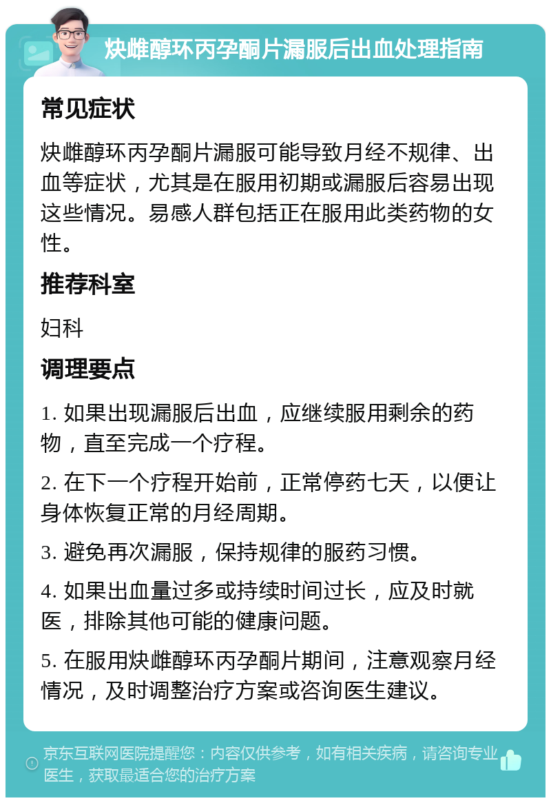 炔雌醇环丙孕酮片漏服后出血处理指南 常见症状 炔雌醇环丙孕酮片漏服可能导致月经不规律、出血等症状，尤其是在服用初期或漏服后容易出现这些情况。易感人群包括正在服用此类药物的女性。 推荐科室 妇科 调理要点 1. 如果出现漏服后出血，应继续服用剩余的药物，直至完成一个疗程。 2. 在下一个疗程开始前，正常停药七天，以便让身体恢复正常的月经周期。 3. 避免再次漏服，保持规律的服药习惯。 4. 如果出血量过多或持续时间过长，应及时就医，排除其他可能的健康问题。 5. 在服用炔雌醇环丙孕酮片期间，注意观察月经情况，及时调整治疗方案或咨询医生建议。