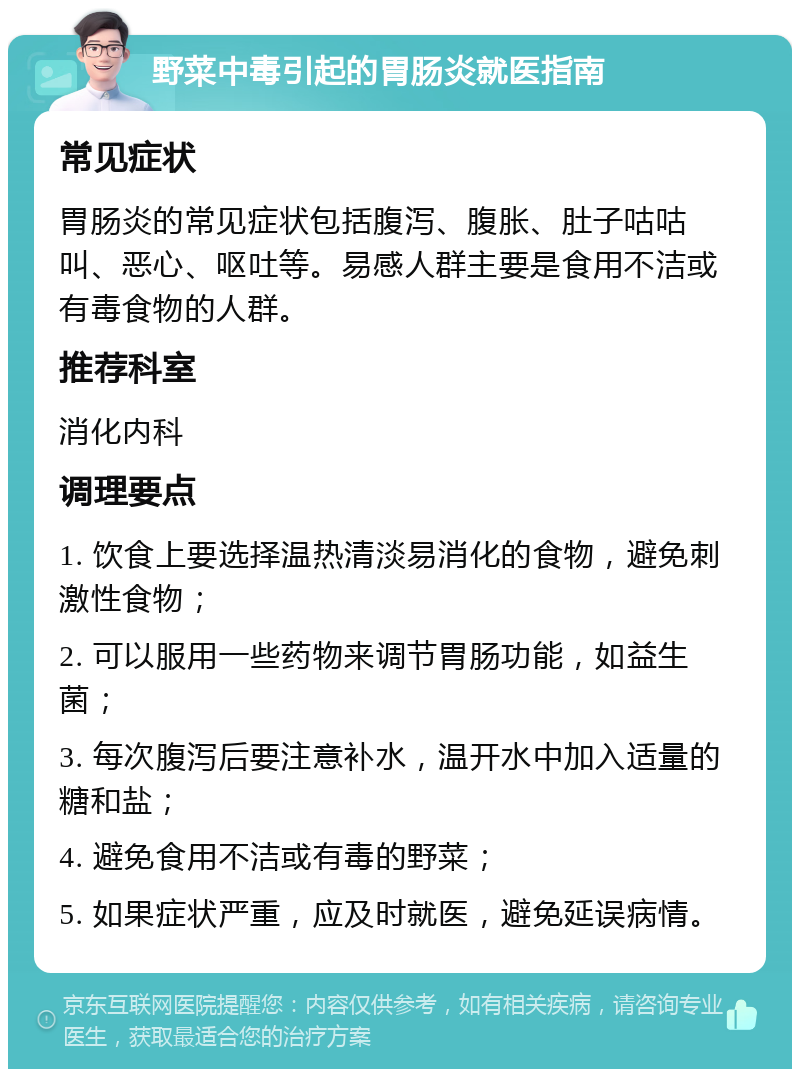 野菜中毒引起的胃肠炎就医指南 常见症状 胃肠炎的常见症状包括腹泻、腹胀、肚子咕咕叫、恶心、呕吐等。易感人群主要是食用不洁或有毒食物的人群。 推荐科室 消化内科 调理要点 1. 饮食上要选择温热清淡易消化的食物，避免刺激性食物； 2. 可以服用一些药物来调节胃肠功能，如益生菌； 3. 每次腹泻后要注意补水，温开水中加入适量的糖和盐； 4. 避免食用不洁或有毒的野菜； 5. 如果症状严重，应及时就医，避免延误病情。