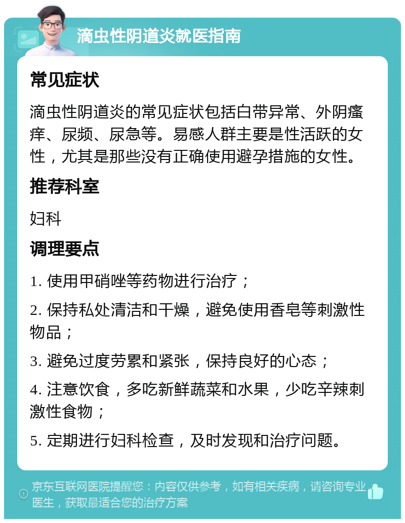 滴虫性阴道炎就医指南 常见症状 滴虫性阴道炎的常见症状包括白带异常、外阴瘙痒、尿频、尿急等。易感人群主要是性活跃的女性，尤其是那些没有正确使用避孕措施的女性。 推荐科室 妇科 调理要点 1. 使用甲硝唑等药物进行治疗； 2. 保持私处清洁和干燥，避免使用香皂等刺激性物品； 3. 避免过度劳累和紧张，保持良好的心态； 4. 注意饮食，多吃新鲜蔬菜和水果，少吃辛辣刺激性食物； 5. 定期进行妇科检查，及时发现和治疗问题。