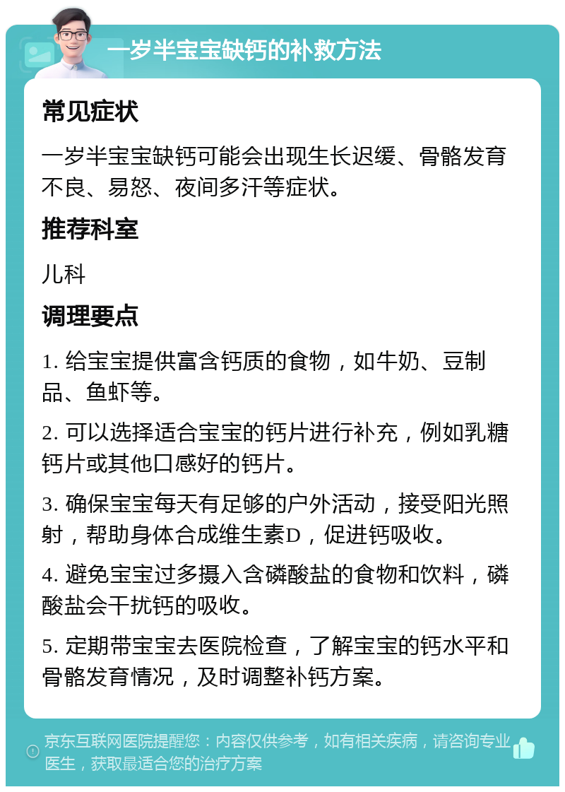 一岁半宝宝缺钙的补救方法 常见症状 一岁半宝宝缺钙可能会出现生长迟缓、骨骼发育不良、易怒、夜间多汗等症状。 推荐科室 儿科 调理要点 1. 给宝宝提供富含钙质的食物，如牛奶、豆制品、鱼虾等。 2. 可以选择适合宝宝的钙片进行补充，例如乳糖钙片或其他口感好的钙片。 3. 确保宝宝每天有足够的户外活动，接受阳光照射，帮助身体合成维生素D，促进钙吸收。 4. 避免宝宝过多摄入含磷酸盐的食物和饮料，磷酸盐会干扰钙的吸收。 5. 定期带宝宝去医院检查，了解宝宝的钙水平和骨骼发育情况，及时调整补钙方案。