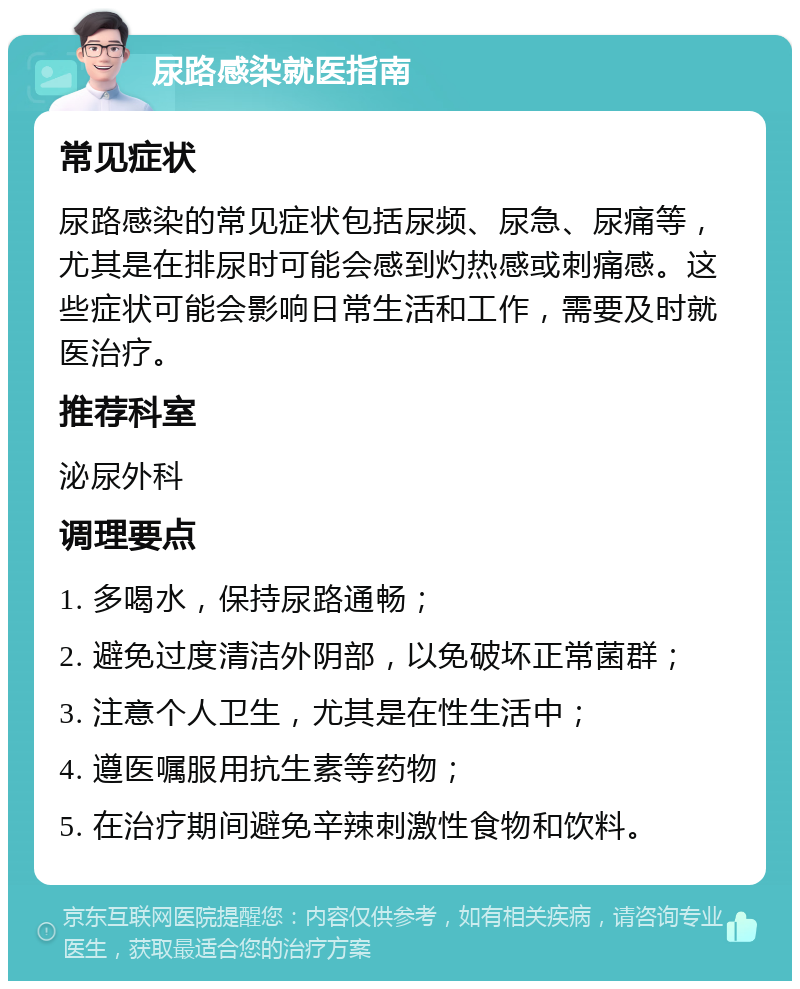 尿路感染就医指南 常见症状 尿路感染的常见症状包括尿频、尿急、尿痛等，尤其是在排尿时可能会感到灼热感或刺痛感。这些症状可能会影响日常生活和工作，需要及时就医治疗。 推荐科室 泌尿外科 调理要点 1. 多喝水，保持尿路通畅； 2. 避免过度清洁外阴部，以免破坏正常菌群； 3. 注意个人卫生，尤其是在性生活中； 4. 遵医嘱服用抗生素等药物； 5. 在治疗期间避免辛辣刺激性食物和饮料。