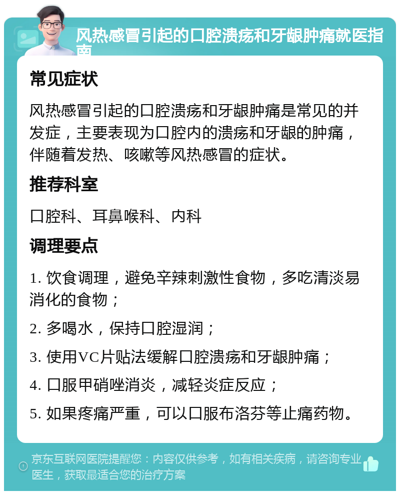 风热感冒引起的口腔溃疡和牙龈肿痛就医指南 常见症状 风热感冒引起的口腔溃疡和牙龈肿痛是常见的并发症，主要表现为口腔内的溃疡和牙龈的肿痛，伴随着发热、咳嗽等风热感冒的症状。 推荐科室 口腔科、耳鼻喉科、内科 调理要点 1. 饮食调理，避免辛辣刺激性食物，多吃清淡易消化的食物； 2. 多喝水，保持口腔湿润； 3. 使用VC片贴法缓解口腔溃疡和牙龈肿痛； 4. 口服甲硝唑消炎，减轻炎症反应； 5. 如果疼痛严重，可以口服布洛芬等止痛药物。