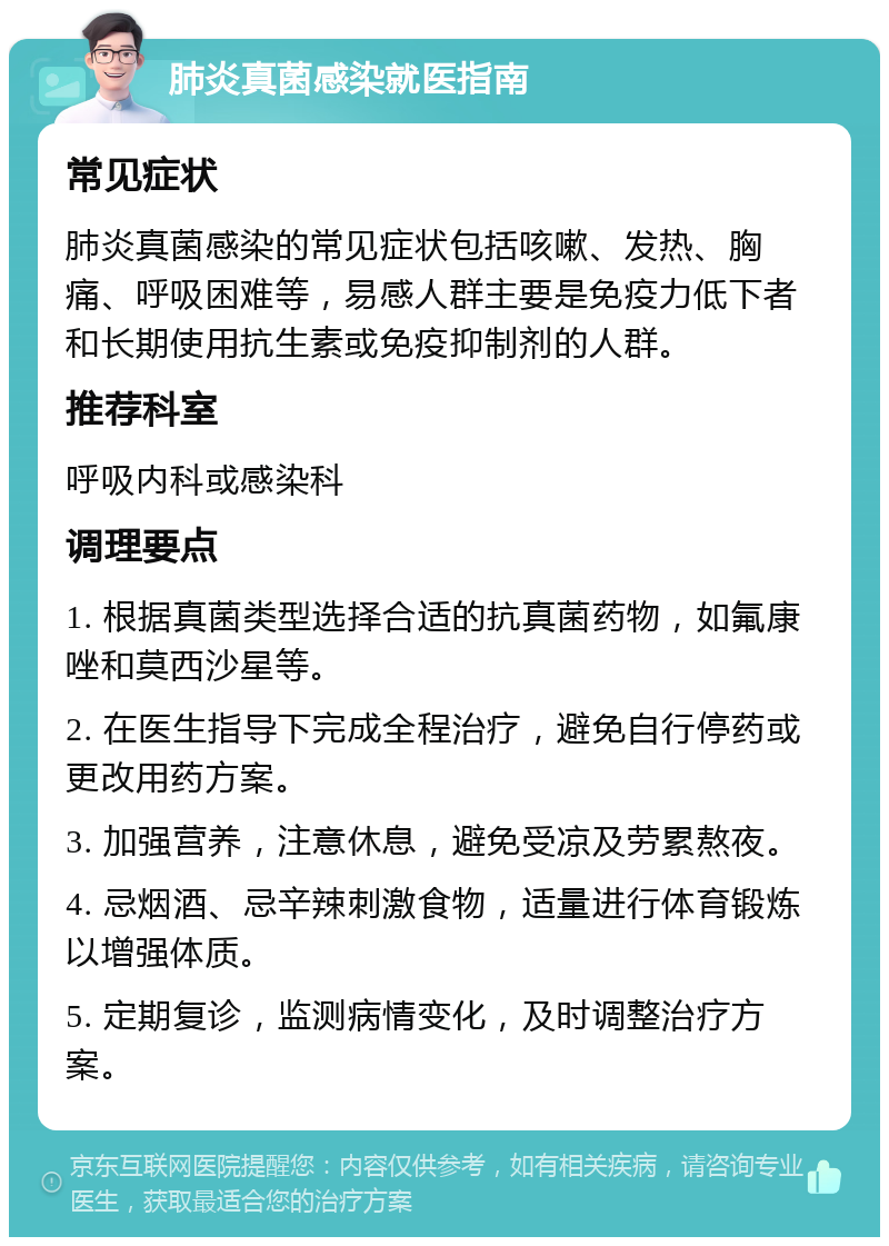 肺炎真菌感染就医指南 常见症状 肺炎真菌感染的常见症状包括咳嗽、发热、胸痛、呼吸困难等，易感人群主要是免疫力低下者和长期使用抗生素或免疫抑制剂的人群。 推荐科室 呼吸内科或感染科 调理要点 1. 根据真菌类型选择合适的抗真菌药物，如氟康唑和莫西沙星等。 2. 在医生指导下完成全程治疗，避免自行停药或更改用药方案。 3. 加强营养，注意休息，避免受凉及劳累熬夜。 4. 忌烟酒、忌辛辣刺激食物，适量进行体育锻炼以增强体质。 5. 定期复诊，监测病情变化，及时调整治疗方案。