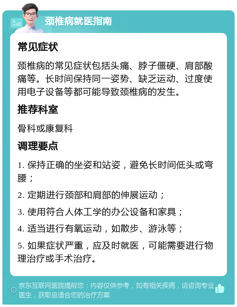 颈椎病就医指南 常见症状 颈椎病的常见症状包括头痛、脖子僵硬、肩部酸痛等。长时间保持同一姿势、缺乏运动、过度使用电子设备等都可能导致颈椎病的发生。 推荐科室 骨科或康复科 调理要点 1. 保持正确的坐姿和站姿，避免长时间低头或弯腰； 2. 定期进行颈部和肩部的伸展运动； 3. 使用符合人体工学的办公设备和家具； 4. 适当进行有氧运动，如散步、游泳等； 5. 如果症状严重，应及时就医，可能需要进行物理治疗或手术治疗。