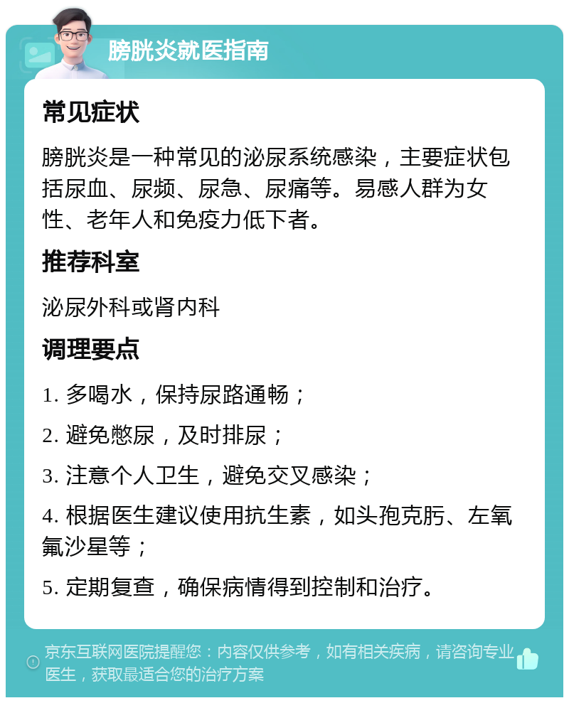 膀胱炎就医指南 常见症状 膀胱炎是一种常见的泌尿系统感染，主要症状包括尿血、尿频、尿急、尿痛等。易感人群为女性、老年人和免疫力低下者。 推荐科室 泌尿外科或肾内科 调理要点 1. 多喝水，保持尿路通畅； 2. 避免憋尿，及时排尿； 3. 注意个人卫生，避免交叉感染； 4. 根据医生建议使用抗生素，如头孢克肟、左氧氟沙星等； 5. 定期复查，确保病情得到控制和治疗。