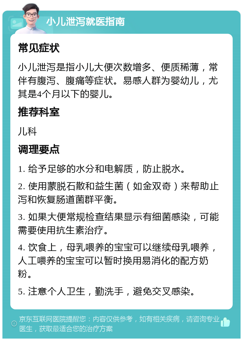 小儿泄泻就医指南 常见症状 小儿泄泻是指小儿大便次数增多、便质稀薄，常伴有腹泻、腹痛等症状。易感人群为婴幼儿，尤其是4个月以下的婴儿。 推荐科室 儿科 调理要点 1. 给予足够的水分和电解质，防止脱水。 2. 使用蒙脱石散和益生菌（如金双奇）来帮助止泻和恢复肠道菌群平衡。 3. 如果大便常规检查结果显示有细菌感染，可能需要使用抗生素治疗。 4. 饮食上，母乳喂养的宝宝可以继续母乳喂养，人工喂养的宝宝可以暂时换用易消化的配方奶粉。 5. 注意个人卫生，勤洗手，避免交叉感染。