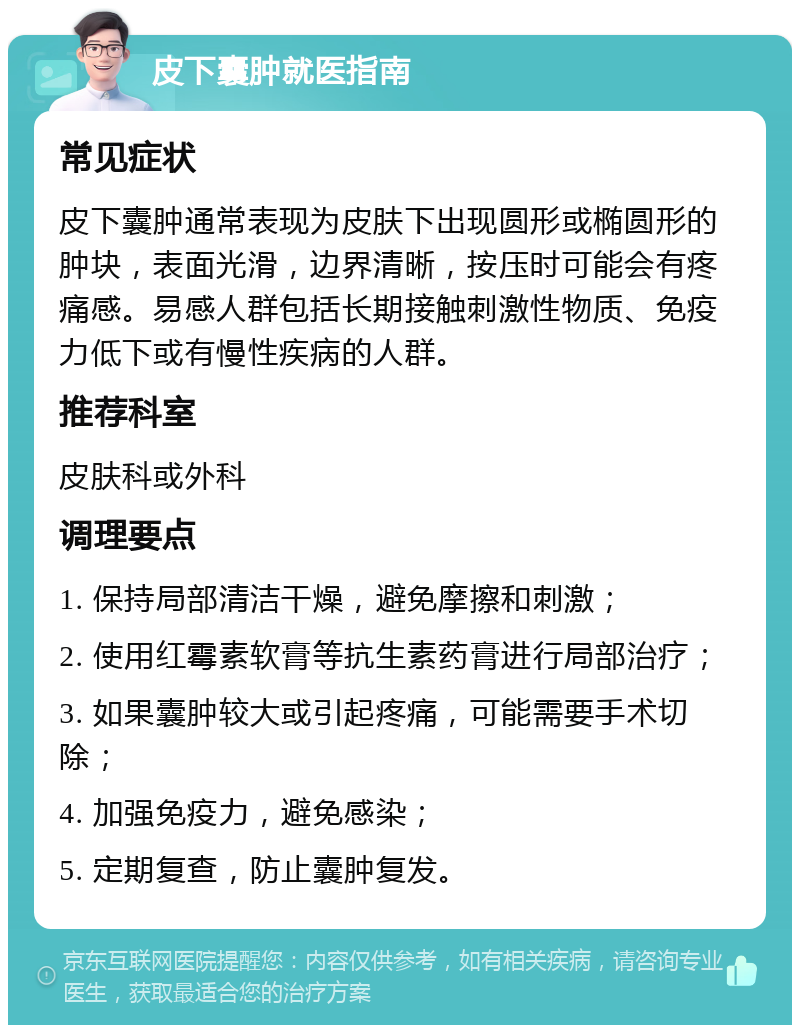 皮下囊肿就医指南 常见症状 皮下囊肿通常表现为皮肤下出现圆形或椭圆形的肿块，表面光滑，边界清晰，按压时可能会有疼痛感。易感人群包括长期接触刺激性物质、免疫力低下或有慢性疾病的人群。 推荐科室 皮肤科或外科 调理要点 1. 保持局部清洁干燥，避免摩擦和刺激； 2. 使用红霉素软膏等抗生素药膏进行局部治疗； 3. 如果囊肿较大或引起疼痛，可能需要手术切除； 4. 加强免疫力，避免感染； 5. 定期复查，防止囊肿复发。