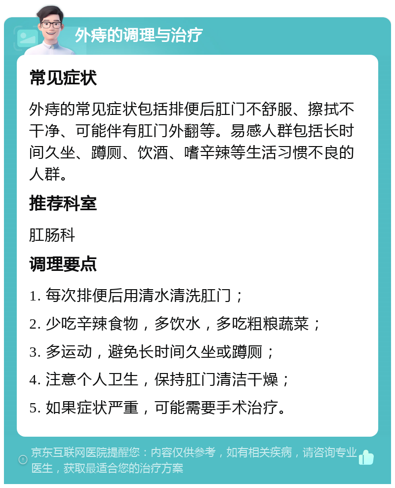 外痔的调理与治疗 常见症状 外痔的常见症状包括排便后肛门不舒服、擦拭不干净、可能伴有肛门外翻等。易感人群包括长时间久坐、蹲厕、饮酒、嗜辛辣等生活习惯不良的人群。 推荐科室 肛肠科 调理要点 1. 每次排便后用清水清洗肛门； 2. 少吃辛辣食物，多饮水，多吃粗粮蔬菜； 3. 多运动，避免长时间久坐或蹲厕； 4. 注意个人卫生，保持肛门清洁干燥； 5. 如果症状严重，可能需要手术治疗。