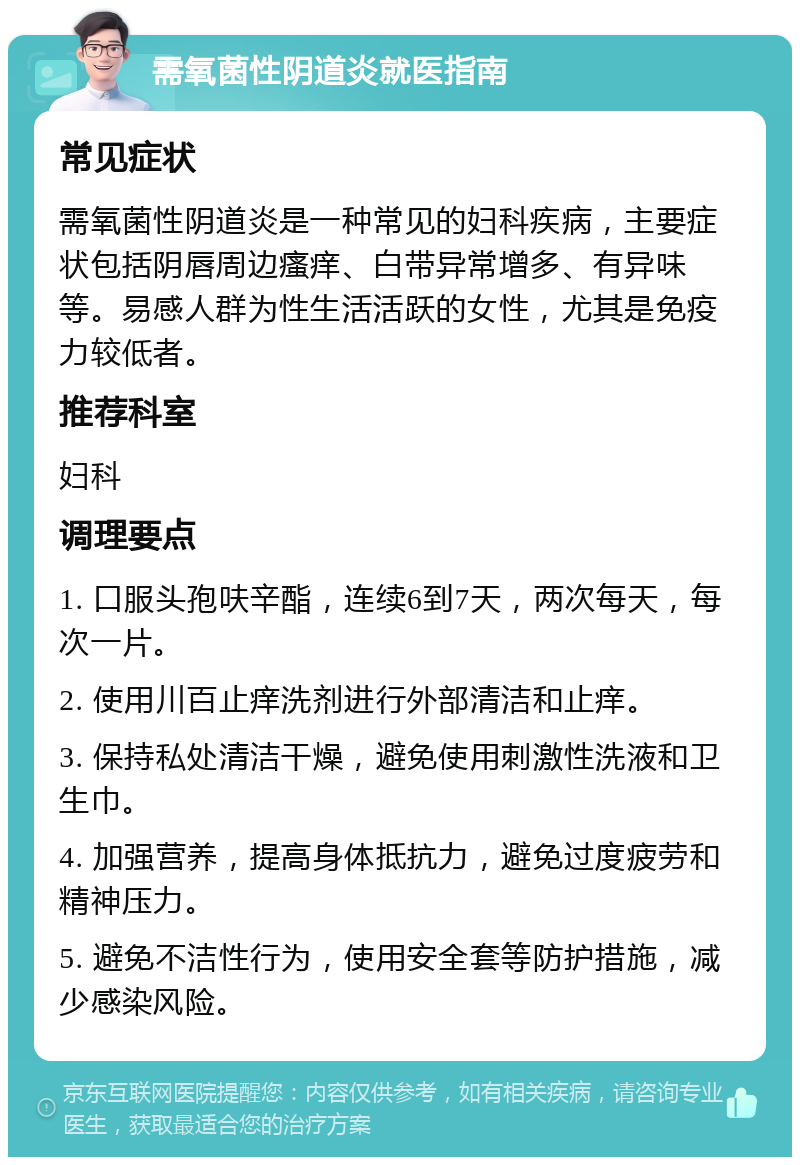 需氧菌性阴道炎就医指南 常见症状 需氧菌性阴道炎是一种常见的妇科疾病，主要症状包括阴唇周边瘙痒、白带异常增多、有异味等。易感人群为性生活活跃的女性，尤其是免疫力较低者。 推荐科室 妇科 调理要点 1. 口服头孢呋辛酯，连续6到7天，两次每天，每次一片。 2. 使用川百止痒洗剂进行外部清洁和止痒。 3. 保持私处清洁干燥，避免使用刺激性洗液和卫生巾。 4. 加强营养，提高身体抵抗力，避免过度疲劳和精神压力。 5. 避免不洁性行为，使用安全套等防护措施，减少感染风险。