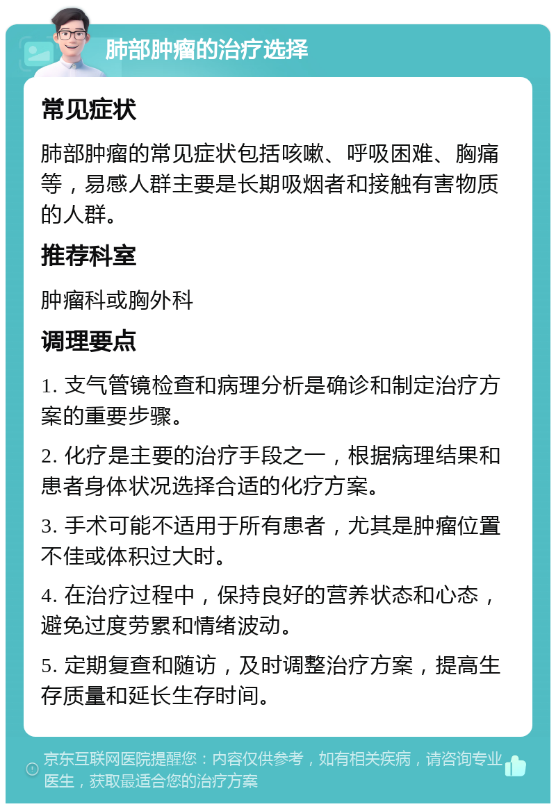 肺部肿瘤的治疗选择 常见症状 肺部肿瘤的常见症状包括咳嗽、呼吸困难、胸痛等，易感人群主要是长期吸烟者和接触有害物质的人群。 推荐科室 肿瘤科或胸外科 调理要点 1. 支气管镜检查和病理分析是确诊和制定治疗方案的重要步骤。 2. 化疗是主要的治疗手段之一，根据病理结果和患者身体状况选择合适的化疗方案。 3. 手术可能不适用于所有患者，尤其是肿瘤位置不佳或体积过大时。 4. 在治疗过程中，保持良好的营养状态和心态，避免过度劳累和情绪波动。 5. 定期复查和随访，及时调整治疗方案，提高生存质量和延长生存时间。