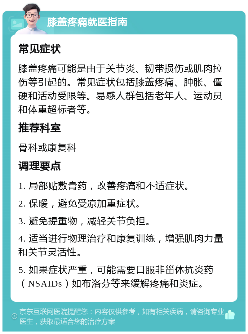 膝盖疼痛就医指南 常见症状 膝盖疼痛可能是由于关节炎、韧带损伤或肌肉拉伤等引起的。常见症状包括膝盖疼痛、肿胀、僵硬和活动受限等。易感人群包括老年人、运动员和体重超标者等。 推荐科室 骨科或康复科 调理要点 1. 局部贴敷膏药，改善疼痛和不适症状。 2. 保暖，避免受凉加重症状。 3. 避免提重物，减轻关节负担。 4. 适当进行物理治疗和康复训练，增强肌肉力量和关节灵活性。 5. 如果症状严重，可能需要口服非甾体抗炎药（NSAIDs）如布洛芬等来缓解疼痛和炎症。