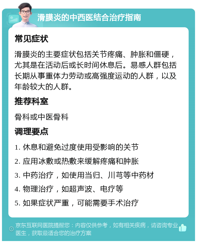 滑膜炎的中西医结合治疗指南 常见症状 滑膜炎的主要症状包括关节疼痛、肿胀和僵硬，尤其是在活动后或长时间休息后。易感人群包括长期从事重体力劳动或高强度运动的人群，以及年龄较大的人群。 推荐科室 骨科或中医骨科 调理要点 1. 休息和避免过度使用受影响的关节 2. 应用冰敷或热敷来缓解疼痛和肿胀 3. 中药治疗，如使用当归、川芎等中药材 4. 物理治疗，如超声波、电疗等 5. 如果症状严重，可能需要手术治疗