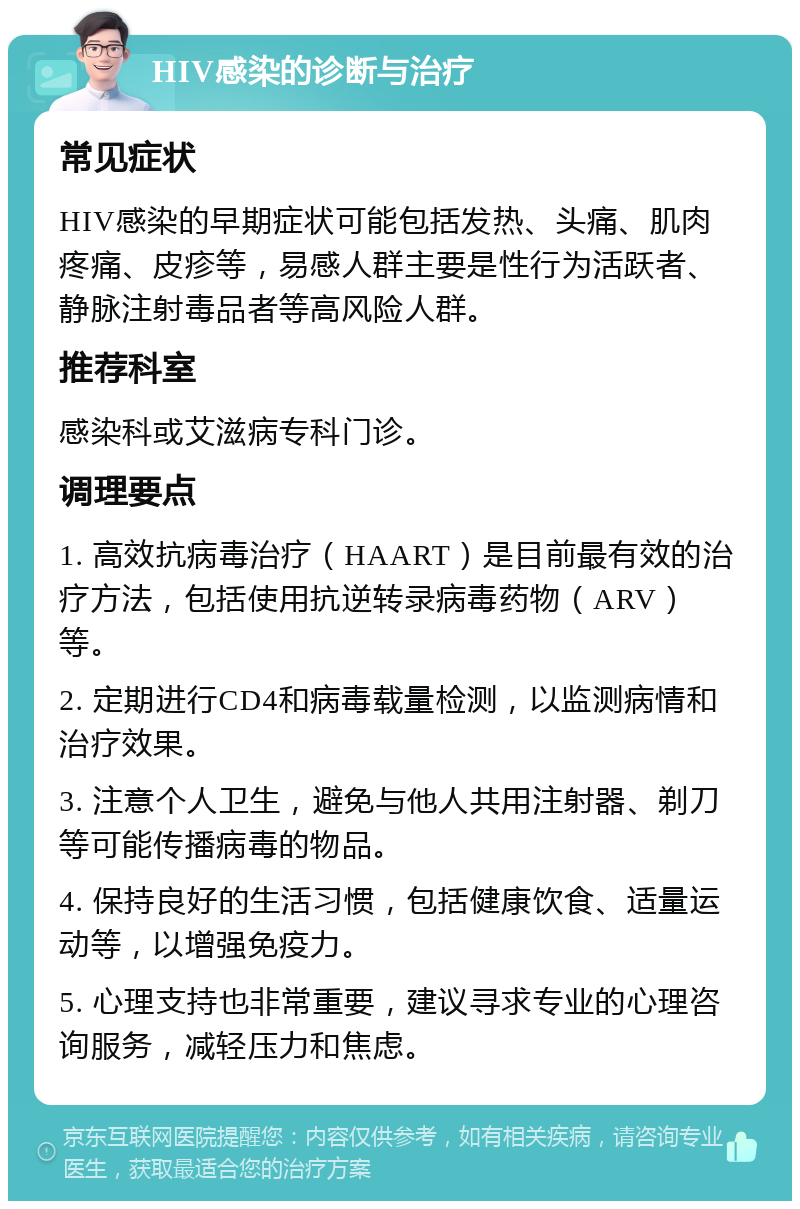 HIV感染的诊断与治疗 常见症状 HIV感染的早期症状可能包括发热、头痛、肌肉疼痛、皮疹等，易感人群主要是性行为活跃者、静脉注射毒品者等高风险人群。 推荐科室 感染科或艾滋病专科门诊。 调理要点 1. 高效抗病毒治疗（HAART）是目前最有效的治疗方法，包括使用抗逆转录病毒药物（ARV）等。 2. 定期进行CD4和病毒载量检测，以监测病情和治疗效果。 3. 注意个人卫生，避免与他人共用注射器、剃刀等可能传播病毒的物品。 4. 保持良好的生活习惯，包括健康饮食、适量运动等，以增强免疫力。 5. 心理支持也非常重要，建议寻求专业的心理咨询服务，减轻压力和焦虑。