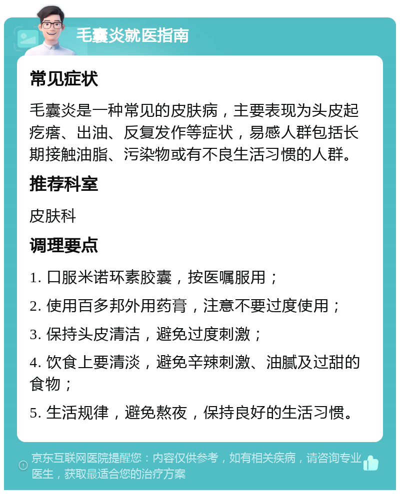 毛囊炎就医指南 常见症状 毛囊炎是一种常见的皮肤病，主要表现为头皮起疙瘩、出油、反复发作等症状，易感人群包括长期接触油脂、污染物或有不良生活习惯的人群。 推荐科室 皮肤科 调理要点 1. 口服米诺环素胶囊，按医嘱服用； 2. 使用百多邦外用药膏，注意不要过度使用； 3. 保持头皮清洁，避免过度刺激； 4. 饮食上要清淡，避免辛辣刺激、油腻及过甜的食物； 5. 生活规律，避免熬夜，保持良好的生活习惯。