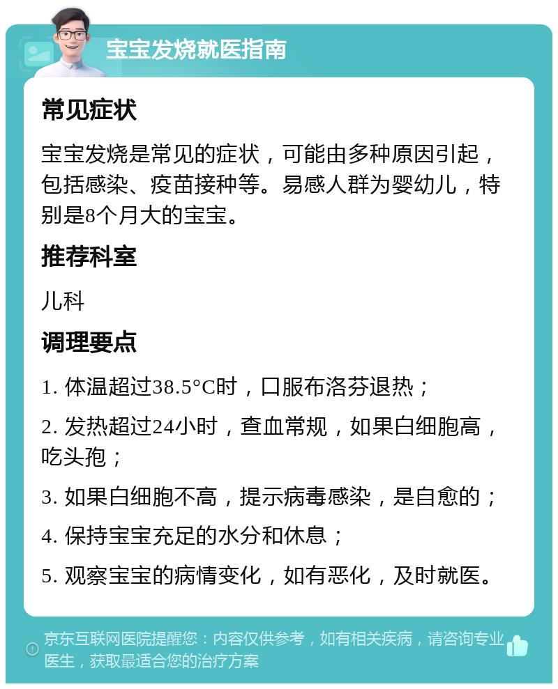 宝宝发烧就医指南 常见症状 宝宝发烧是常见的症状，可能由多种原因引起，包括感染、疫苗接种等。易感人群为婴幼儿，特别是8个月大的宝宝。 推荐科室 儿科 调理要点 1. 体温超过38.5°C时，口服布洛芬退热； 2. 发热超过24小时，查血常规，如果白细胞高，吃头孢； 3. 如果白细胞不高，提示病毒感染，是自愈的； 4. 保持宝宝充足的水分和休息； 5. 观察宝宝的病情变化，如有恶化，及时就医。