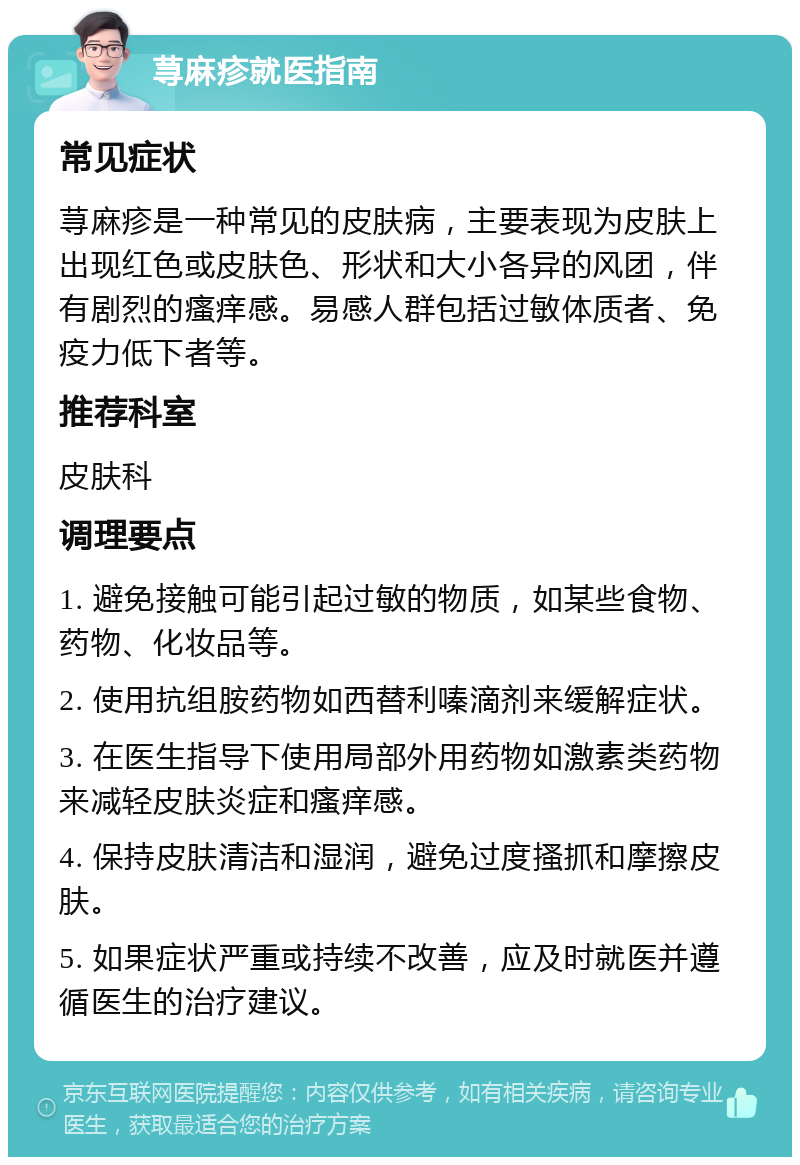 荨麻疹就医指南 常见症状 荨麻疹是一种常见的皮肤病，主要表现为皮肤上出现红色或皮肤色、形状和大小各异的风团，伴有剧烈的瘙痒感。易感人群包括过敏体质者、免疫力低下者等。 推荐科室 皮肤科 调理要点 1. 避免接触可能引起过敏的物质，如某些食物、药物、化妆品等。 2. 使用抗组胺药物如西替利嗪滴剂来缓解症状。 3. 在医生指导下使用局部外用药物如激素类药物来减轻皮肤炎症和瘙痒感。 4. 保持皮肤清洁和湿润，避免过度搔抓和摩擦皮肤。 5. 如果症状严重或持续不改善，应及时就医并遵循医生的治疗建议。