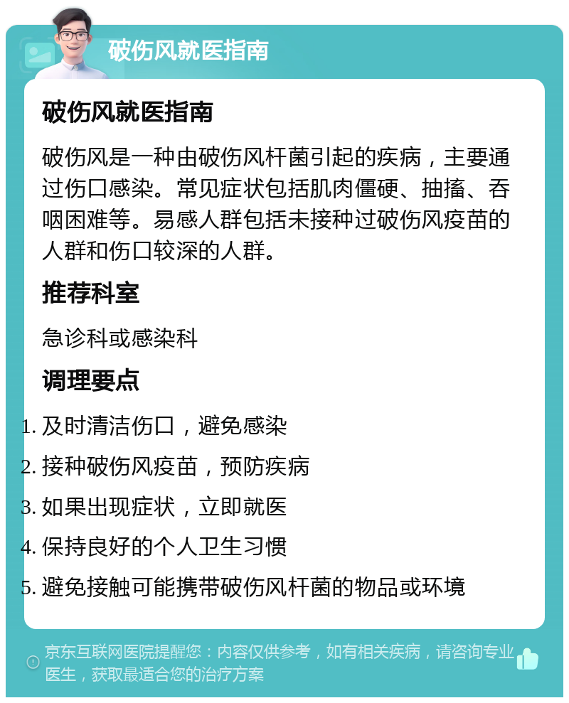 破伤风就医指南 破伤风就医指南 破伤风是一种由破伤风杆菌引起的疾病，主要通过伤口感染。常见症状包括肌肉僵硬、抽搐、吞咽困难等。易感人群包括未接种过破伤风疫苗的人群和伤口较深的人群。 推荐科室 急诊科或感染科 调理要点 及时清洁伤口，避免感染 接种破伤风疫苗，预防疾病 如果出现症状，立即就医 保持良好的个人卫生习惯 避免接触可能携带破伤风杆菌的物品或环境