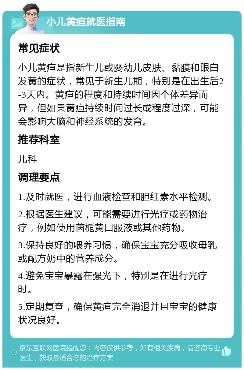 小儿黄疸就医指南 常见症状 小儿黄疸是指新生儿或婴幼儿皮肤、黏膜和眼白发黄的症状，常见于新生儿期，特别是在出生后2-3天内。黄疸的程度和持续时间因个体差异而异，但如果黄疸持续时间过长或程度过深，可能会影响大脑和神经系统的发育。 推荐科室 儿科 调理要点 1.及时就医，进行血液检查和胆红素水平检测。 2.根据医生建议，可能需要进行光疗或药物治疗，例如使用茵栀黄口服液或其他药物。 3.保持良好的喂养习惯，确保宝宝充分吸收母乳或配方奶中的营养成分。 4.避免宝宝暴露在强光下，特别是在进行光疗时。 5.定期复查，确保黄疸完全消退并且宝宝的健康状况良好。