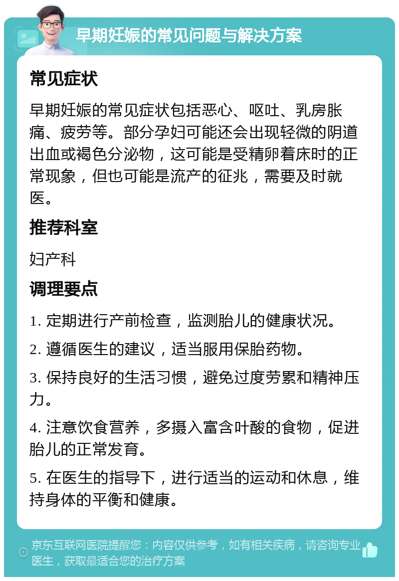 早期妊娠的常见问题与解决方案 常见症状 早期妊娠的常见症状包括恶心、呕吐、乳房胀痛、疲劳等。部分孕妇可能还会出现轻微的阴道出血或褐色分泌物，这可能是受精卵着床时的正常现象，但也可能是流产的征兆，需要及时就医。 推荐科室 妇产科 调理要点 1. 定期进行产前检查，监测胎儿的健康状况。 2. 遵循医生的建议，适当服用保胎药物。 3. 保持良好的生活习惯，避免过度劳累和精神压力。 4. 注意饮食营养，多摄入富含叶酸的食物，促进胎儿的正常发育。 5. 在医生的指导下，进行适当的运动和休息，维持身体的平衡和健康。