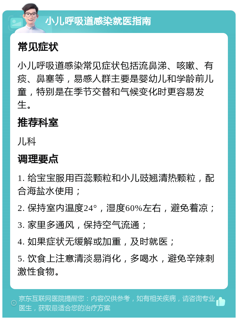 小儿呼吸道感染就医指南 常见症状 小儿呼吸道感染常见症状包括流鼻涕、咳嗽、有痰、鼻塞等，易感人群主要是婴幼儿和学龄前儿童，特别是在季节交替和气候变化时更容易发生。 推荐科室 儿科 调理要点 1. 给宝宝服用百蕊颗粒和小儿豉翘清热颗粒，配合海盐水使用； 2. 保持室内温度24°，湿度60%左右，避免着凉； 3. 家里多通风，保持空气流通； 4. 如果症状无缓解或加重，及时就医； 5. 饮食上注意清淡易消化，多喝水，避免辛辣刺激性食物。