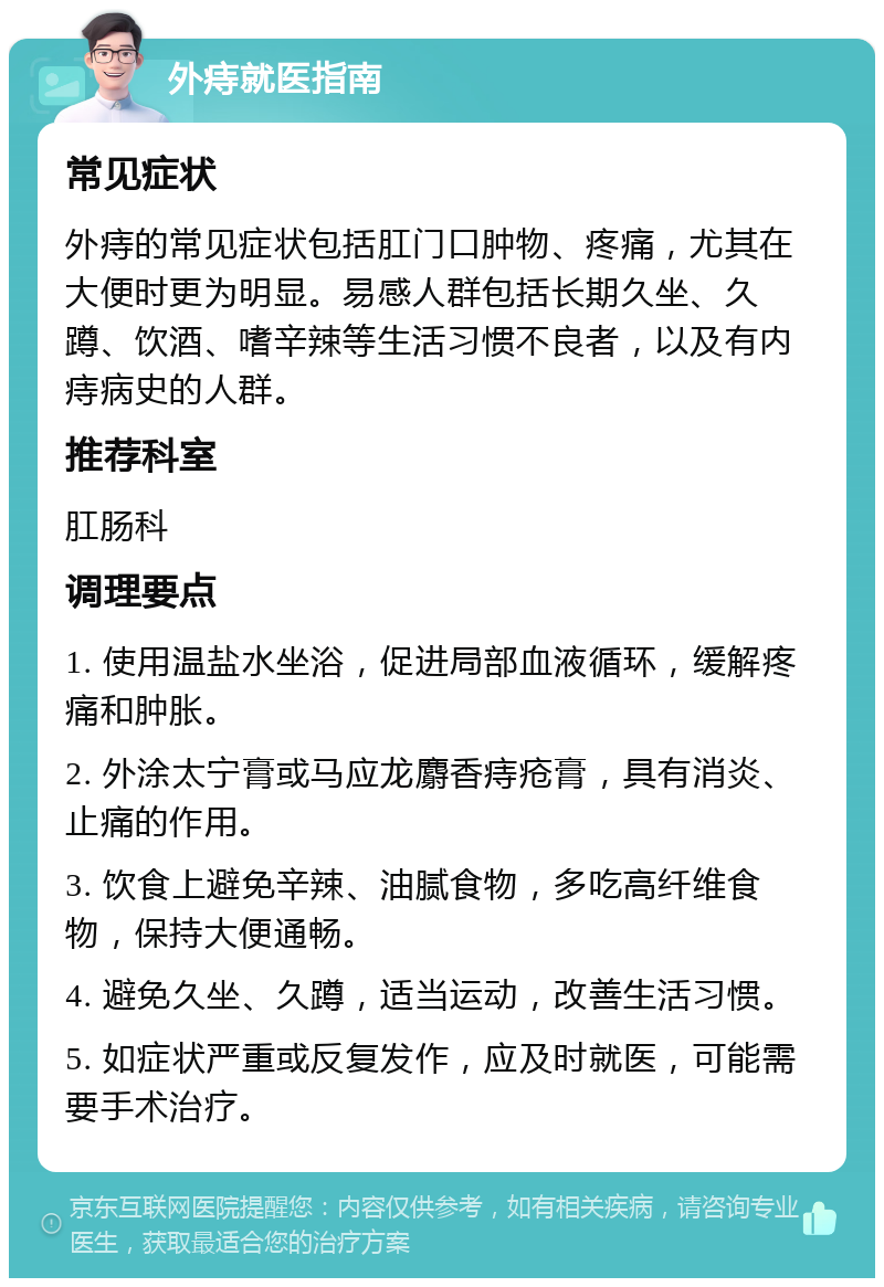 外痔就医指南 常见症状 外痔的常见症状包括肛门口肿物、疼痛，尤其在大便时更为明显。易感人群包括长期久坐、久蹲、饮酒、嗜辛辣等生活习惯不良者，以及有内痔病史的人群。 推荐科室 肛肠科 调理要点 1. 使用温盐水坐浴，促进局部血液循环，缓解疼痛和肿胀。 2. 外涂太宁膏或马应龙麝香痔疮膏，具有消炎、止痛的作用。 3. 饮食上避免辛辣、油腻食物，多吃高纤维食物，保持大便通畅。 4. 避免久坐、久蹲，适当运动，改善生活习惯。 5. 如症状严重或反复发作，应及时就医，可能需要手术治疗。