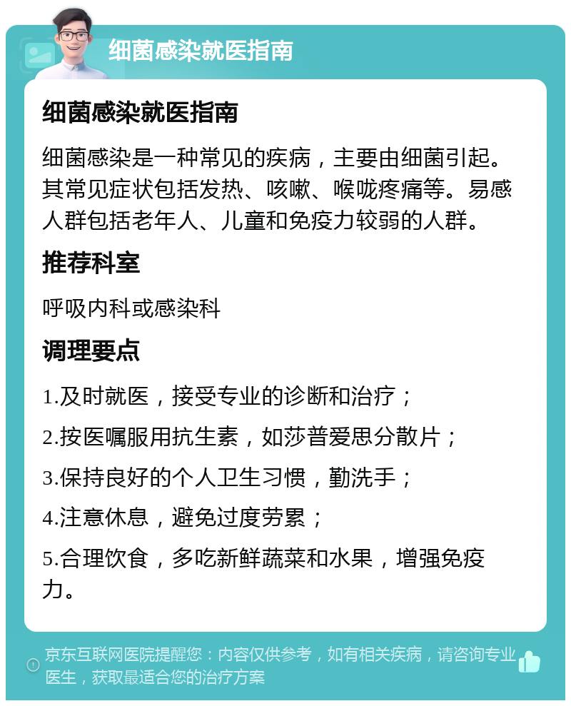 细菌感染就医指南 细菌感染就医指南 细菌感染是一种常见的疾病，主要由细菌引起。其常见症状包括发热、咳嗽、喉咙疼痛等。易感人群包括老年人、儿童和免疫力较弱的人群。 推荐科室 呼吸内科或感染科 调理要点 1.及时就医，接受专业的诊断和治疗； 2.按医嘱服用抗生素，如莎普爱思分散片； 3.保持良好的个人卫生习惯，勤洗手； 4.注意休息，避免过度劳累； 5.合理饮食，多吃新鲜蔬菜和水果，增强免疫力。