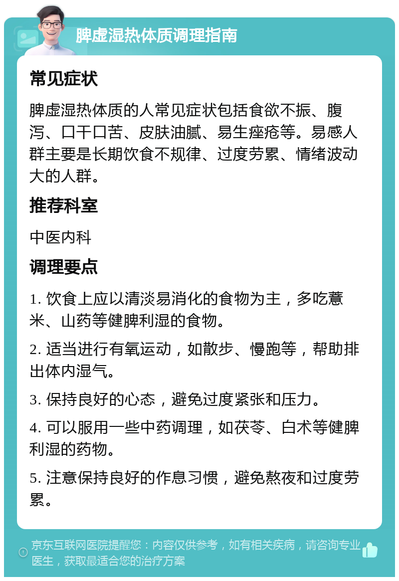 脾虚湿热体质调理指南 常见症状 脾虚湿热体质的人常见症状包括食欲不振、腹泻、口干口苦、皮肤油腻、易生痤疮等。易感人群主要是长期饮食不规律、过度劳累、情绪波动大的人群。 推荐科室 中医内科 调理要点 1. 饮食上应以清淡易消化的食物为主，多吃薏米、山药等健脾利湿的食物。 2. 适当进行有氧运动，如散步、慢跑等，帮助排出体内湿气。 3. 保持良好的心态，避免过度紧张和压力。 4. 可以服用一些中药调理，如茯苓、白术等健脾利湿的药物。 5. 注意保持良好的作息习惯，避免熬夜和过度劳累。