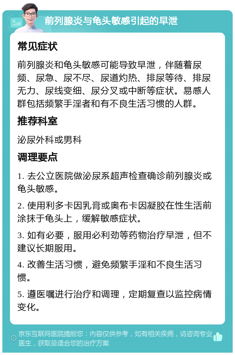 前列腺炎与龟头敏感引起的早泄 常见症状 前列腺炎和龟头敏感可能导致早泄，伴随着尿频、尿急、尿不尽、尿道灼热、排尿等待、排尿无力、尿线变细、尿分叉或中断等症状。易感人群包括频繁手淫者和有不良生活习惯的人群。 推荐科室 泌尿外科或男科 调理要点 1. 去公立医院做泌尿系超声检查确诊前列腺炎或龟头敏感。 2. 使用利多卡因乳膏或奥布卡因凝胶在性生活前涂抹于龟头上，缓解敏感症状。 3. 如有必要，服用必利劲等药物治疗早泄，但不建议长期服用。 4. 改善生活习惯，避免频繁手淫和不良生活习惯。 5. 遵医嘱进行治疗和调理，定期复查以监控病情变化。