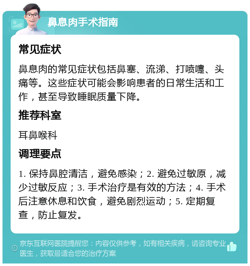 鼻息肉手术指南 常见症状 鼻息肉的常见症状包括鼻塞、流涕、打喷嚏、头痛等。这些症状可能会影响患者的日常生活和工作，甚至导致睡眠质量下降。 推荐科室 耳鼻喉科 调理要点 1. 保持鼻腔清洁，避免感染；2. 避免过敏原，减少过敏反应；3. 手术治疗是有效的方法；4. 手术后注意休息和饮食，避免剧烈运动；5. 定期复查，防止复发。