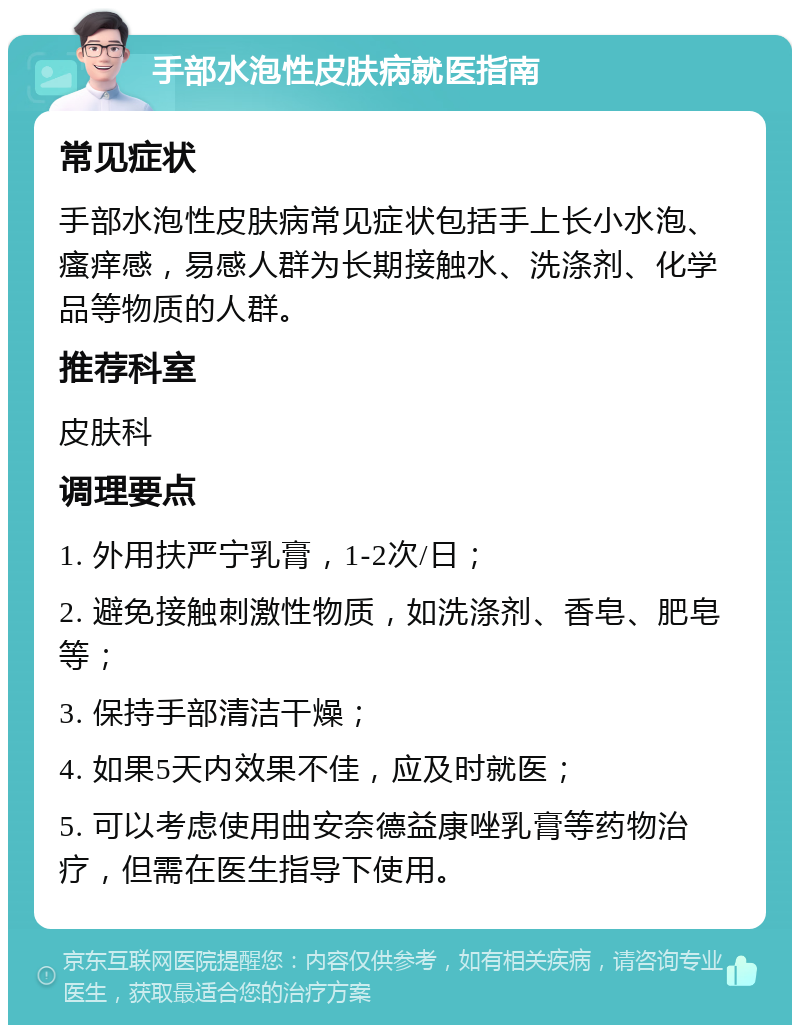 手部水泡性皮肤病就医指南 常见症状 手部水泡性皮肤病常见症状包括手上长小水泡、瘙痒感，易感人群为长期接触水、洗涤剂、化学品等物质的人群。 推荐科室 皮肤科 调理要点 1. 外用扶严宁乳膏，1-2次/日； 2. 避免接触刺激性物质，如洗涤剂、香皂、肥皂等； 3. 保持手部清洁干燥； 4. 如果5天内效果不佳，应及时就医； 5. 可以考虑使用曲安奈德益康唑乳膏等药物治疗，但需在医生指导下使用。