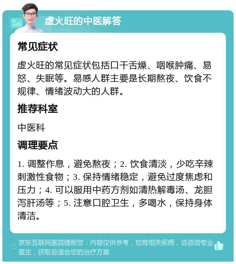 虚火旺的中医解答 常见症状 虚火旺的常见症状包括口干舌燥、咽喉肿痛、易怒、失眠等。易感人群主要是长期熬夜、饮食不规律、情绪波动大的人群。 推荐科室 中医科 调理要点 1. 调整作息，避免熬夜；2. 饮食清淡，少吃辛辣刺激性食物；3. 保持情绪稳定，避免过度焦虑和压力；4. 可以服用中药方剂如清热解毒汤、龙胆泻肝汤等；5. 注意口腔卫生，多喝水，保持身体清洁。