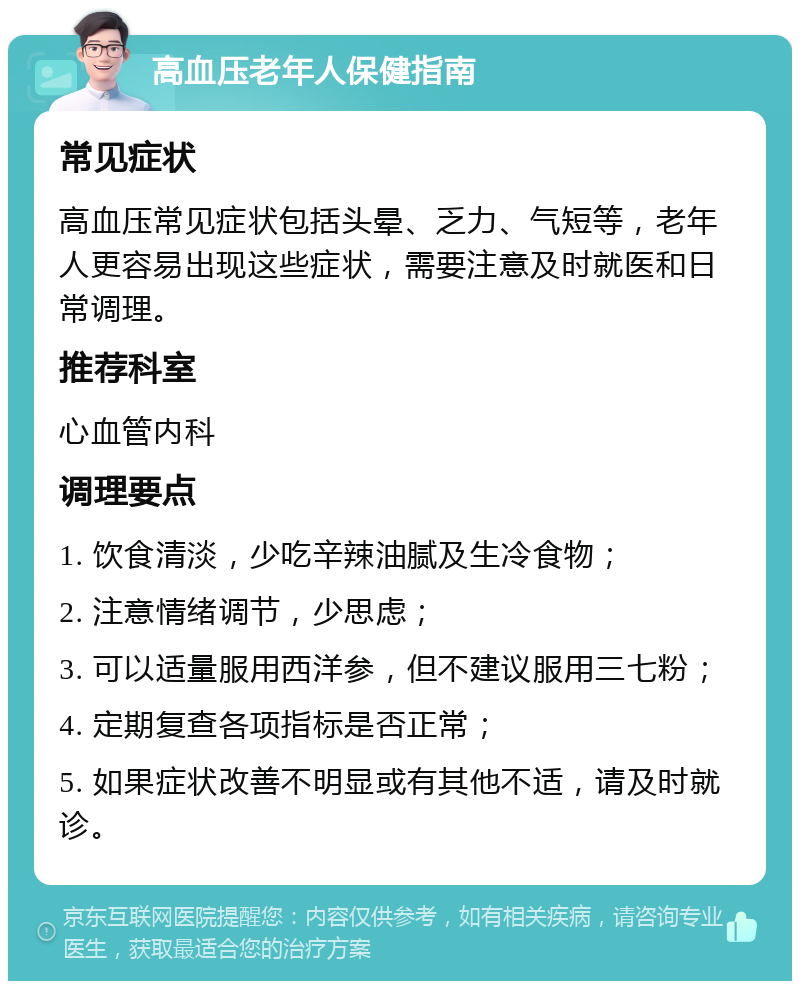 高血压老年人保健指南 常见症状 高血压常见症状包括头晕、乏力、气短等，老年人更容易出现这些症状，需要注意及时就医和日常调理。 推荐科室 心血管内科 调理要点 1. 饮食清淡，少吃辛辣油腻及生冷食物； 2. 注意情绪调节，少思虑； 3. 可以适量服用西洋参，但不建议服用三七粉； 4. 定期复查各项指标是否正常； 5. 如果症状改善不明显或有其他不适，请及时就诊。