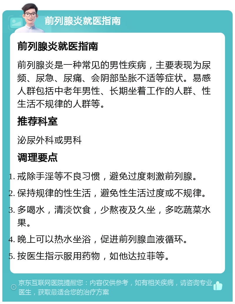 前列腺炎就医指南 前列腺炎就医指南 前列腺炎是一种常见的男性疾病，主要表现为尿频、尿急、尿痛、会阴部坠胀不适等症状。易感人群包括中老年男性、长期坐着工作的人群、性生活不规律的人群等。 推荐科室 泌尿外科或男科 调理要点 戒除手淫等不良习惯，避免过度刺激前列腺。 保持规律的性生活，避免性生活过度或不规律。 多喝水，清淡饮食，少熬夜及久坐，多吃蔬菜水果。 晚上可以热水坐浴，促进前列腺血液循环。 按医生指示服用药物，如他达拉菲等。