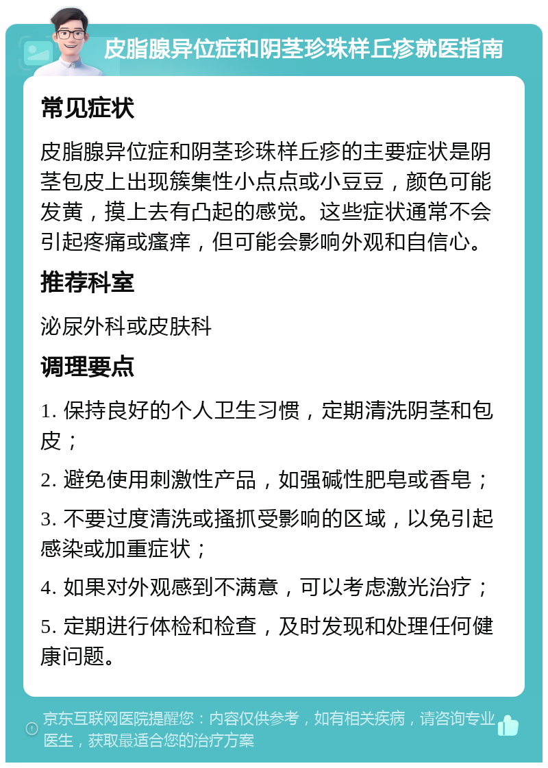 皮脂腺异位症和阴茎珍珠样丘疹就医指南 常见症状 皮脂腺异位症和阴茎珍珠样丘疹的主要症状是阴茎包皮上出现簇集性小点点或小豆豆，颜色可能发黄，摸上去有凸起的感觉。这些症状通常不会引起疼痛或瘙痒，但可能会影响外观和自信心。 推荐科室 泌尿外科或皮肤科 调理要点 1. 保持良好的个人卫生习惯，定期清洗阴茎和包皮； 2. 避免使用刺激性产品，如强碱性肥皂或香皂； 3. 不要过度清洗或搔抓受影响的区域，以免引起感染或加重症状； 4. 如果对外观感到不满意，可以考虑激光治疗； 5. 定期进行体检和检查，及时发现和处理任何健康问题。