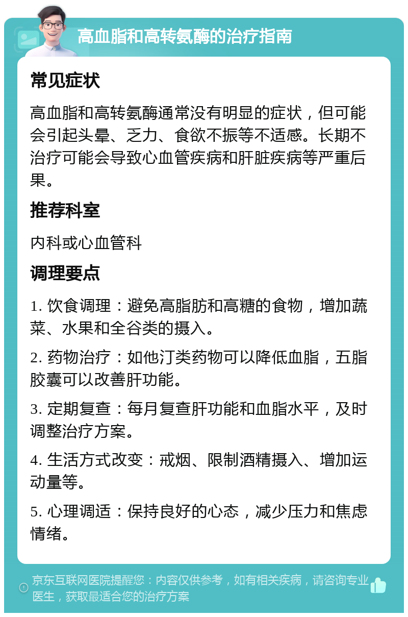 高血脂和高转氨酶的治疗指南 常见症状 高血脂和高转氨酶通常没有明显的症状，但可能会引起头晕、乏力、食欲不振等不适感。长期不治疗可能会导致心血管疾病和肝脏疾病等严重后果。 推荐科室 内科或心血管科 调理要点 1. 饮食调理：避免高脂肪和高糖的食物，增加蔬菜、水果和全谷类的摄入。 2. 药物治疗：如他汀类药物可以降低血脂，五脂胶囊可以改善肝功能。 3. 定期复查：每月复查肝功能和血脂水平，及时调整治疗方案。 4. 生活方式改变：戒烟、限制酒精摄入、增加运动量等。 5. 心理调适：保持良好的心态，减少压力和焦虑情绪。