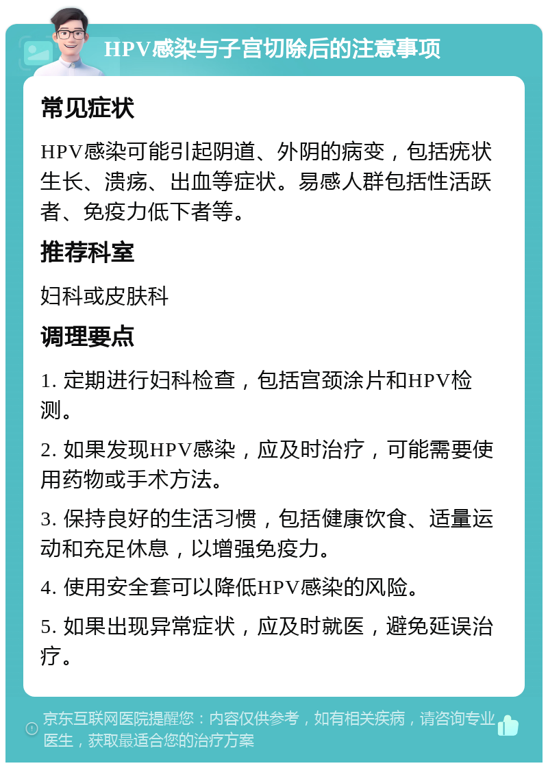 HPV感染与子宫切除后的注意事项 常见症状 HPV感染可能引起阴道、外阴的病变，包括疣状生长、溃疡、出血等症状。易感人群包括性活跃者、免疫力低下者等。 推荐科室 妇科或皮肤科 调理要点 1. 定期进行妇科检查，包括宫颈涂片和HPV检测。 2. 如果发现HPV感染，应及时治疗，可能需要使用药物或手术方法。 3. 保持良好的生活习惯，包括健康饮食、适量运动和充足休息，以增强免疫力。 4. 使用安全套可以降低HPV感染的风险。 5. 如果出现异常症状，应及时就医，避免延误治疗。