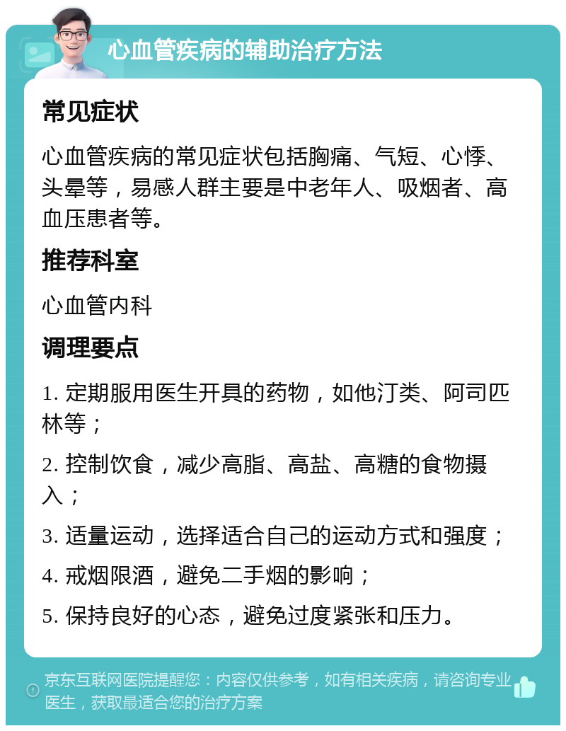 心血管疾病的辅助治疗方法 常见症状 心血管疾病的常见症状包括胸痛、气短、心悸、头晕等，易感人群主要是中老年人、吸烟者、高血压患者等。 推荐科室 心血管内科 调理要点 1. 定期服用医生开具的药物，如他汀类、阿司匹林等； 2. 控制饮食，减少高脂、高盐、高糖的食物摄入； 3. 适量运动，选择适合自己的运动方式和强度； 4. 戒烟限酒，避免二手烟的影响； 5. 保持良好的心态，避免过度紧张和压力。