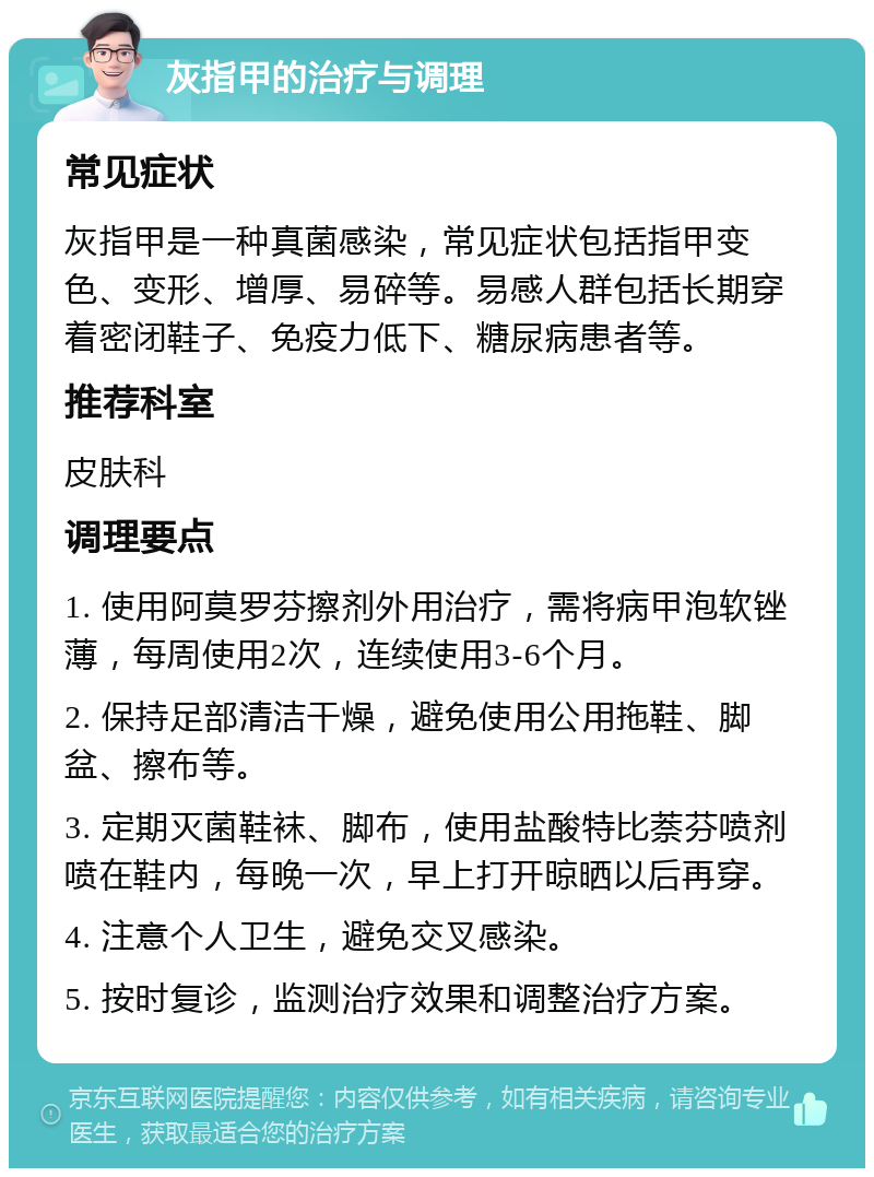 灰指甲的治疗与调理 常见症状 灰指甲是一种真菌感染，常见症状包括指甲变色、变形、增厚、易碎等。易感人群包括长期穿着密闭鞋子、免疫力低下、糖尿病患者等。 推荐科室 皮肤科 调理要点 1. 使用阿莫罗芬擦剂外用治疗，需将病甲泡软锉薄，每周使用2次，连续使用3-6个月。 2. 保持足部清洁干燥，避免使用公用拖鞋、脚盆、擦布等。 3. 定期灭菌鞋袜、脚布，使用盐酸特比萘芬喷剂喷在鞋内，每晚一次，早上打开晾晒以后再穿。 4. 注意个人卫生，避免交叉感染。 5. 按时复诊，监测治疗效果和调整治疗方案。