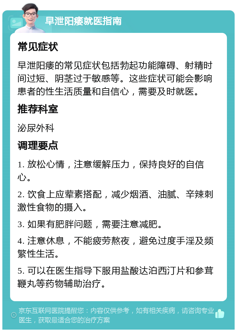 早泄阳痿就医指南 常见症状 早泄阳痿的常见症状包括勃起功能障碍、射精时间过短、阴茎过于敏感等。这些症状可能会影响患者的性生活质量和自信心，需要及时就医。 推荐科室 泌尿外科 调理要点 1. 放松心情，注意缓解压力，保持良好的自信心。 2. 饮食上应荤素搭配，减少烟酒、油腻、辛辣刺激性食物的摄入。 3. 如果有肥胖问题，需要注意减肥。 4. 注意休息，不能疲劳熬夜，避免过度手淫及频繁性生活。 5. 可以在医生指导下服用盐酸达泊西汀片和参茸鞭丸等药物辅助治疗。