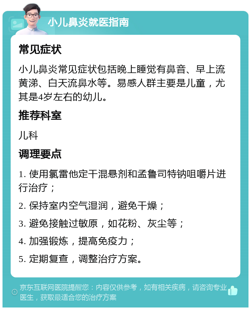 小儿鼻炎就医指南 常见症状 小儿鼻炎常见症状包括晚上睡觉有鼻音、早上流黄涕、白天流鼻水等。易感人群主要是儿童，尤其是4岁左右的幼儿。 推荐科室 儿科 调理要点 1. 使用氯雷他定干混悬剂和孟鲁司特钠咀嚼片进行治疗； 2. 保持室内空气湿润，避免干燥； 3. 避免接触过敏原，如花粉、灰尘等； 4. 加强锻炼，提高免疫力； 5. 定期复查，调整治疗方案。