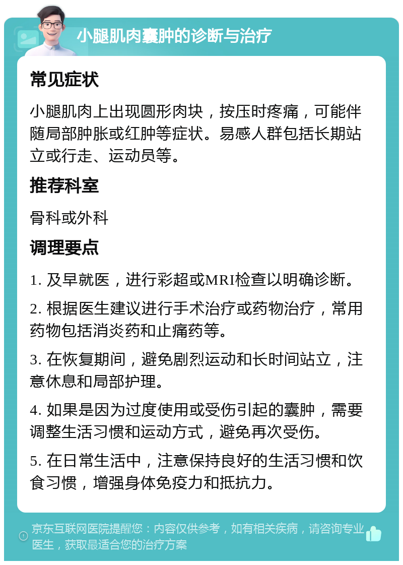 小腿肌肉囊肿的诊断与治疗 常见症状 小腿肌肉上出现圆形肉块，按压时疼痛，可能伴随局部肿胀或红肿等症状。易感人群包括长期站立或行走、运动员等。 推荐科室 骨科或外科 调理要点 1. 及早就医，进行彩超或MRI检查以明确诊断。 2. 根据医生建议进行手术治疗或药物治疗，常用药物包括消炎药和止痛药等。 3. 在恢复期间，避免剧烈运动和长时间站立，注意休息和局部护理。 4. 如果是因为过度使用或受伤引起的囊肿，需要调整生活习惯和运动方式，避免再次受伤。 5. 在日常生活中，注意保持良好的生活习惯和饮食习惯，增强身体免疫力和抵抗力。