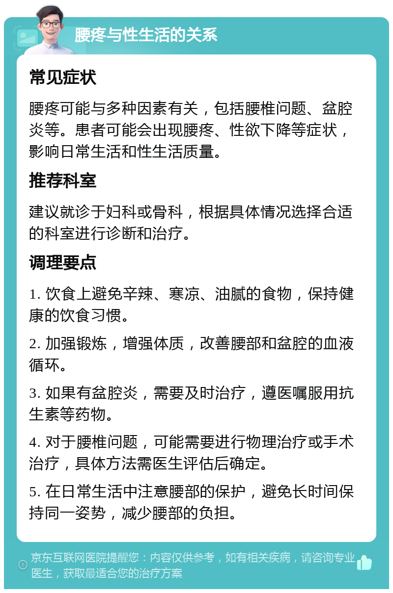 腰疼与性生活的关系 常见症状 腰疼可能与多种因素有关，包括腰椎问题、盆腔炎等。患者可能会出现腰疼、性欲下降等症状，影响日常生活和性生活质量。 推荐科室 建议就诊于妇科或骨科，根据具体情况选择合适的科室进行诊断和治疗。 调理要点 1. 饮食上避免辛辣、寒凉、油腻的食物，保持健康的饮食习惯。 2. 加强锻炼，增强体质，改善腰部和盆腔的血液循环。 3. 如果有盆腔炎，需要及时治疗，遵医嘱服用抗生素等药物。 4. 对于腰椎问题，可能需要进行物理治疗或手术治疗，具体方法需医生评估后确定。 5. 在日常生活中注意腰部的保护，避免长时间保持同一姿势，减少腰部的负担。